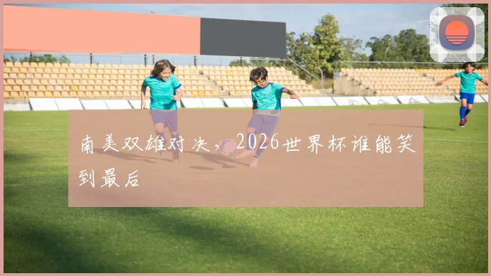 南美双雄对决，2026世界杯谁能笑到最后