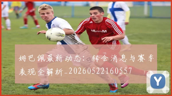 姆巴佩最新动态：转会消息与赛季表现全解析_20260522160557