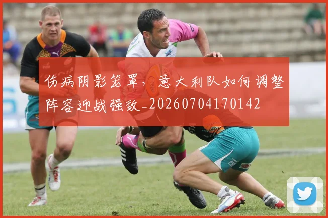 伤病阴影笼罩，意大利队如何调整阵容迎战强敌_20260704170142