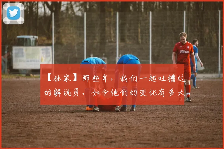 【独家】那些年，我们一起吐槽过的解说员，如今他们的变化有多大_20260530144107