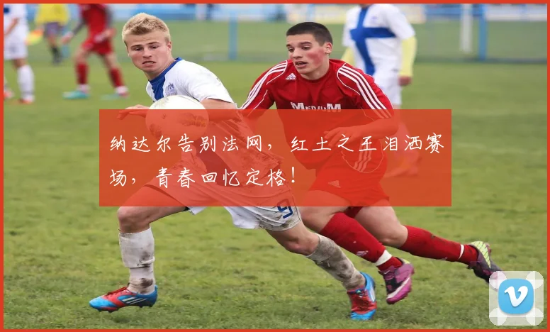 纳达尔告别法网,红土之王泪洒赛场,青春回忆定格!