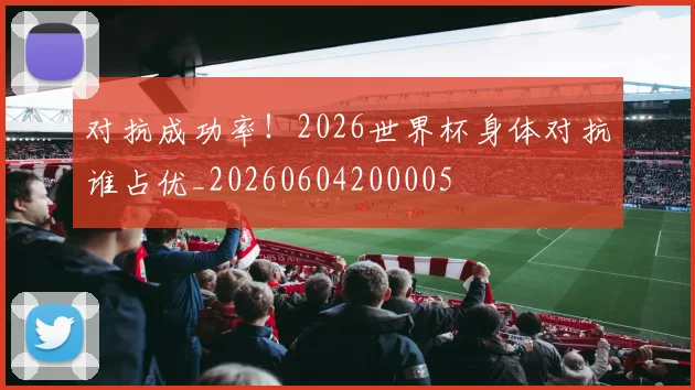 对抗成功率!2026世界杯身体对抗谁占优_20260604200005