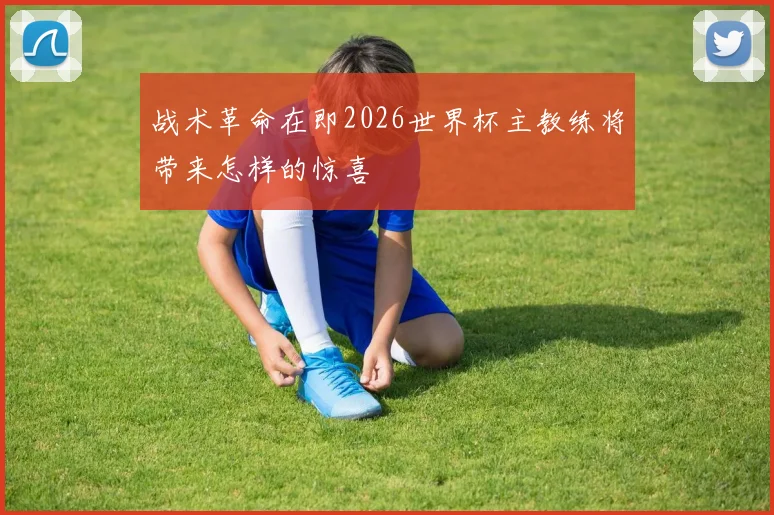 战术革命在即2026世界杯主教练将带来怎样的惊喜