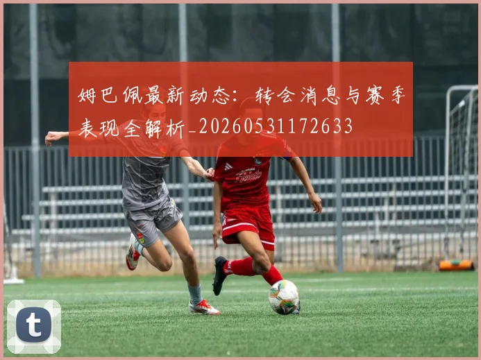 姆巴佩最新动态:转会消息与赛季表现全解析_20260531172633
