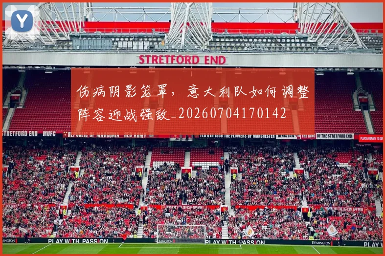 伤病阴影笼罩，意大利队如何调整阵容迎战强敌_20260704170142
