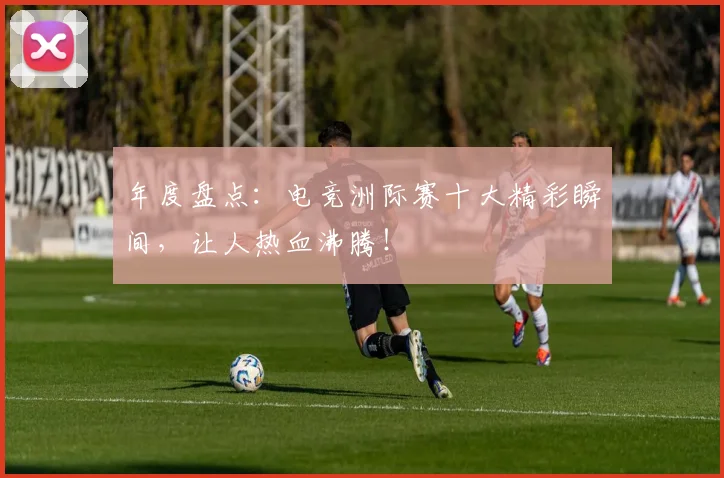 年度盘点:电竞洲际赛十大精彩瞬间,让人热血沸腾!