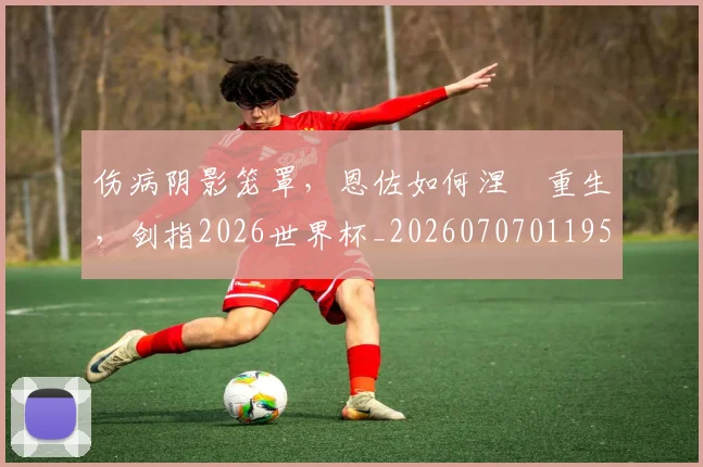 伤病阴影笼罩，恩佐如何涅槃重生，剑指2026世界杯_20260707011959